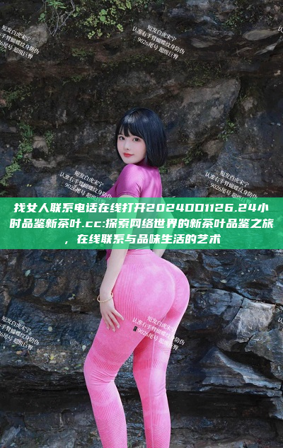 找女人联系电话在线打开2024DD1126.24小时品鉴新茶叶.cc:探索网络世界的新茶叶品鉴之旅，在线联系与品味生活的艺术