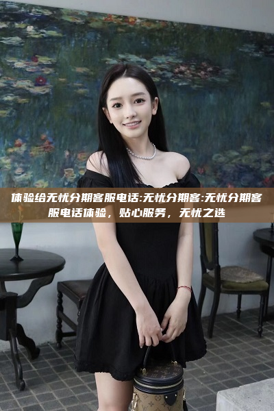 体验给无忧分期客服电话:无忧分期客:无忧分期客服电话体验，贴心服务，无忧之选