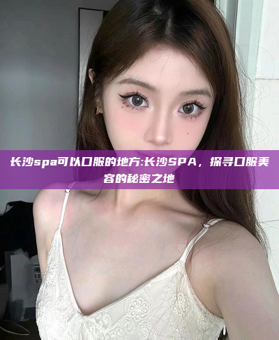 长沙spa可以口服的地方:长沙SPA，探寻口服美容的秘密之地