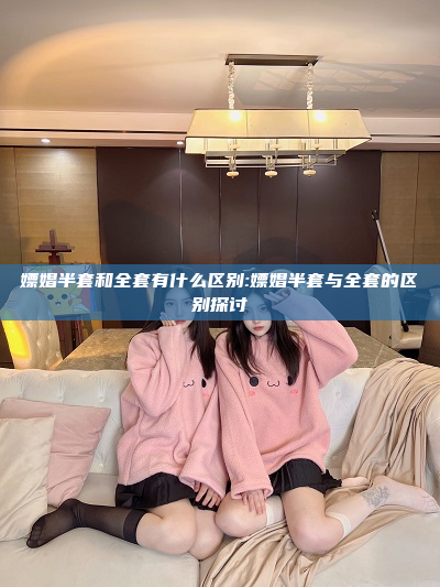 嫖娼半套和全套有什么区别:嫖娼半套与全套的区别探讨