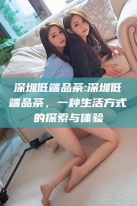 深圳低端品茶:深圳低端品茶，一种生活方式的探索与体验