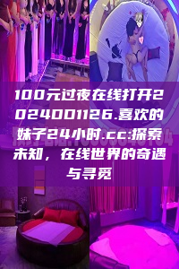 100元过夜在线打开2024DD1126.喜欢的妹子24小时.cc:探索未知，在线世界的奇遇与寻觅