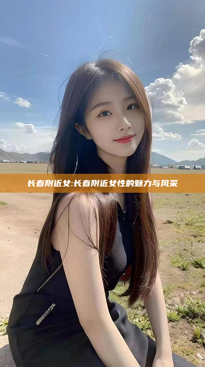 长春附近女:长春附近女性的魅力与风采