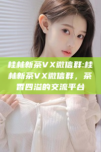 桂林新茶VX微信群:桂林新茶VX微信群，茶香四溢的交流平台