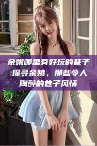 余姚哪里有好玩的巷子:探寻余姚，那些令人陶醉的巷子风情