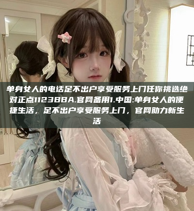 单身女人的电话足不出户享受服务上门任你挑选绝对正点1123BBA.官网备用1.中国:单身女人的便捷生活，足不出户享受服务上门，官网助力新生活