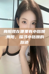 舞阳现在哪里有小姑娘:舞阳，探寻小姑娘的踪迹