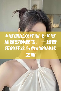 k歌沐足双钟起飞:K歌沐足双钟起飞，一场音乐的狂欢与身心的放松之旅