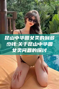 昆山中华园女卖的到多少钱:关于昆山中华园女卖问题的探讨