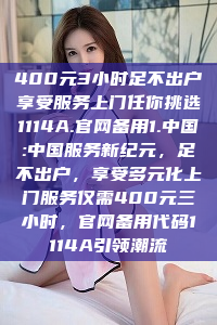 400元3小时足不出户享受服务上门任你挑选1114A.官网备用1.中国:中国服务新纪元，足不出户，享受多元化上门服务仅需400元三小时，官网备用代码1114A引领潮流