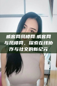 威客网凤楼网:威客网与凤楼网，探索在线协作与社交的新纪元