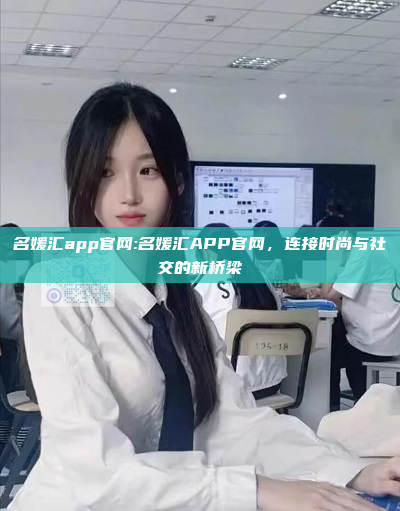 名媛汇app官网:名媛汇APP官网，连接时尚与社交的新桥梁