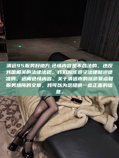 清远95服务好地方:色情内容是不合法的，违反我国相关的法律法规。我们应该遵守法律和道德准则，远离色情内容。关于清远市的旅游景点和服务场所的文章，我可以为您提供一些正面的信息。