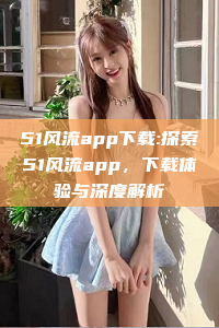 51风流app下载:探索51风流app，下载体验与深度解析