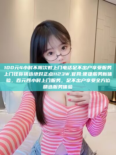 100元4小时不限次数上门电话足不出户享受服务上门任你挑选绝对正点1123W.官网:便捷服务新体验，百元四小时上门服务，足不出户享受全方位精选服务体验