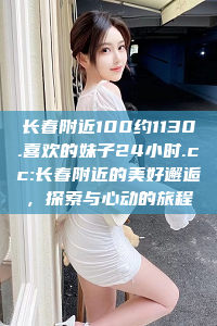 长春附近100约1130.喜欢的妹子24小时.cc:长春附近的美好邂逅，探索与心动的旅程