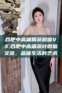 合肥中高端喝茶微信VX:合肥中高端茶叶微信交流，品味生活的艺术