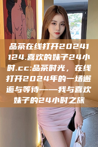 品茶在线打开20241124.喜欢的妹子24小时.cc:品茶时光，在线打开2024年的一场邂逅与等待——我与喜欢妹子的24小时之旅