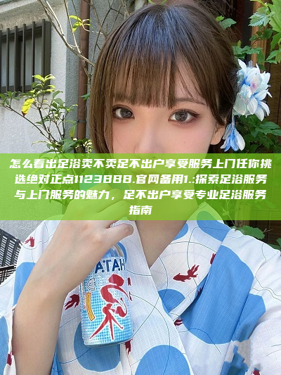 怎么看出足浴卖不卖足不出户享受服务上门任你挑选绝对正点1123BBB.官网备用1.:探索足浴服务与上门服务的魅力，足不出户享受专业足浴服务指南