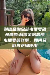 利信金融总部电话号码是哪的:利信金融总部电话号码详解，如何获取与正确使用