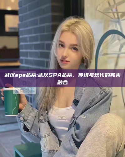 武汉spa品茶:武汉SPA品茶，传统与现代的完美融合