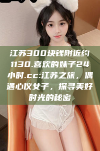 江苏300块钱附近约1130.喜欢的妹子24小时.cc:江苏之旅，偶遇心仪女子，探寻美好时光的秘密