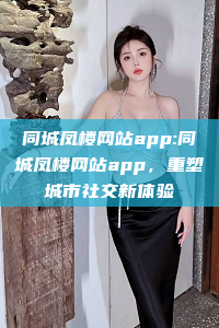 同城凤楼网站app:同城凤楼网站app，重塑城市社交新体验