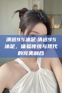 清远95沐足:清远95沐足，体验传统与现代的完美融合