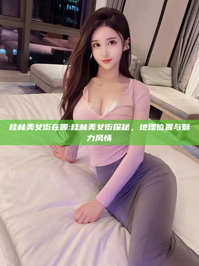 桂林美女街在哪:桂林美女街探秘，地理位置与魅力风情