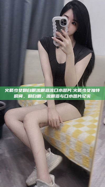 火箭少女翻白眼流眼泪流口水图片:火箭少女独特瞬间，翻白眼、流眼泪与口水图片纪实