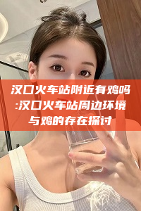 汉囗火车站附近有鸡吗:汉囗火车站周边环境与鸡的存在探讨