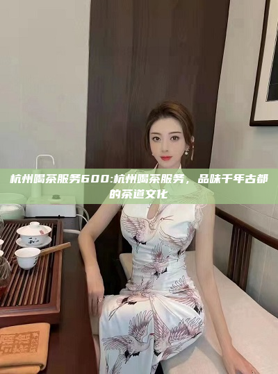 杭州喝茶服务600:杭州喝茶服务，品味千年古都的茶道文化