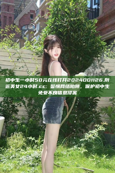 初中生一小时50元在线打开2024DD1126.附近美女24小时.cc: 警惕网络陷阱，保护初中生免受不良信息侵害