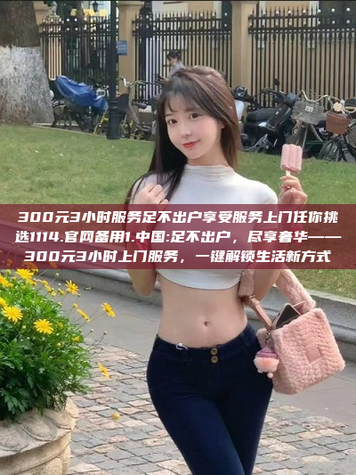 300元3小时服务足不出户享受服务上门任你挑选1114.官网备用1.中国:足不出户，尽享奢华——300元3小时上门服务，一键解锁生活新方式