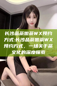 长沙品茶嫩茶WX预约方式:长沙品茶嫩茶WX预约方式，一场关于茶文化的深度探索