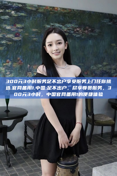 300元3小时服务足不出户享受服务上门任你挑选.官网备用1.中国:足不出户，尽享尊贵服务，300元3小时，中国官网备用1的便捷体验