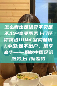 怎么看出足浴卖不卖足不出户享受服务上门任你挑选1114d.官网备用1.中国:足不出户，尽享奢华——揭秘中国足浴服务上门新趋势