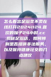 怎么看出足浴卖不卖在线打开20241124.喜欢的妹子24小时.cc:揭秘足浴店，如何辨别是否提供非法服务，以及保持健康社交的几点建议