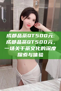 成都品茶QT500元:成都品茶QT500元，一场关于茶文化的深度探索与体验