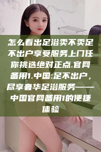 怎么看出足浴卖不卖足不出户享受服务上门任你挑选绝对正点.官网备用1.中国:足不出户，尽享奢华足浴服务——中国官网备用1的便捷体验