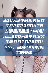 300元3小时服务在线打开2024DD1126.去哪里找合适24小时.cc:300元3小时服务在线打开2024DD1126，探索24小时服务的奥秘