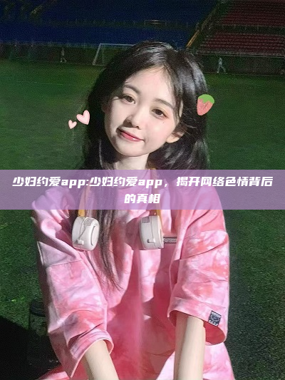 少妇约爱app:少妇约爱app，揭开网络色情背后的真相