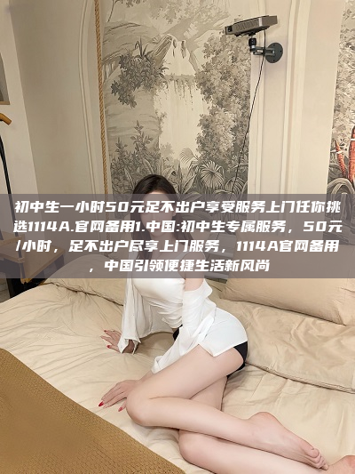 初中生一小时50元足不出户享受服务上门任你挑选1114A.官网备用1.中国:初中生专属服务，50元/小时，足不出户尽享上门服务，1114A官网备用，中国引领便捷生活新风尚