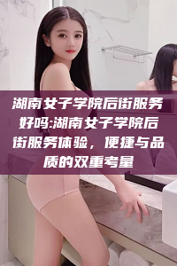 湖南女子学院后街服务好吗:湖南女子学院后街服务体验，便捷与品质的双重考量