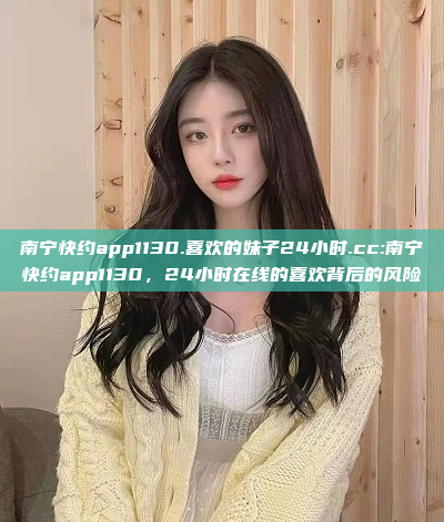 南宁快约app1130.喜欢的妹子24小时.cc:南宁快约app1130，24小时在线的喜欢背后的风险