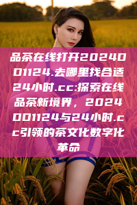 品茶在线打开2024DD1124.去哪里找合适24小时.cc:探索在线品茶新境界，2024DD1124与24小时.cc引领的茶文化数字化革命