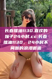 长春推油1130.喜欢的妹子24小时.cc:长春推油1130，24小时不间断的浪漫邂逅