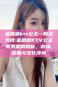 金昌盛ktv公主一般多少钱:金昌盛KTV公主服务费用揭秘，市场、价值与文化冲突