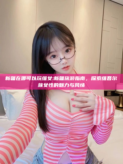 新疆在哪可以玩维女:新疆旅游指南，探索维吾尔族女性的魅力与风情