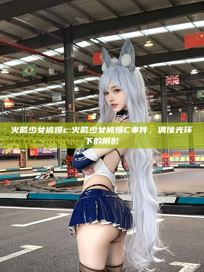 火箭少女被爆c:火箭少女被爆C事件，偶像光环下的阴影